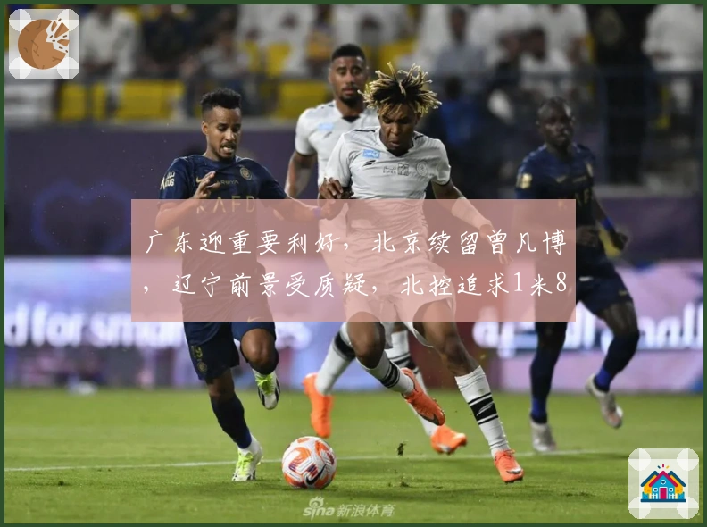 广东迎重要利好，北京续留曾凡博，辽宁前景受质疑，北控追求1米85后卫