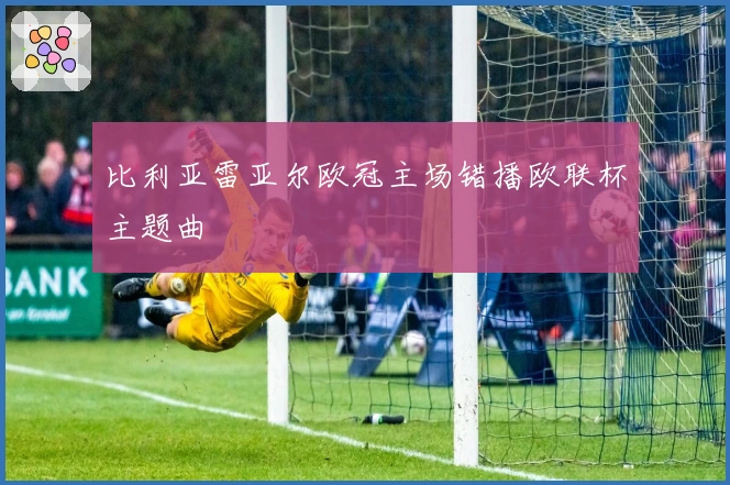 比利亚雷亚尔欧冠主场错播欧联杯主题曲