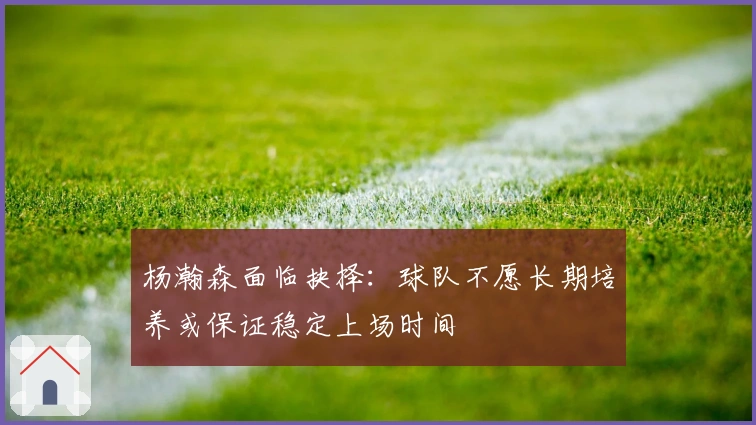 杨瀚森面临抉择：球队不愿长期培养或保证稳定上场时间
