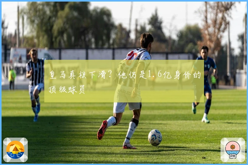 皇马真核下滑？他仍是1.6亿身价的顶级球员