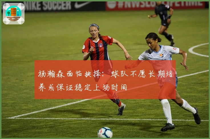 杨瀚森面临抉择：球队不愿长期培养或保证稳定上场时间