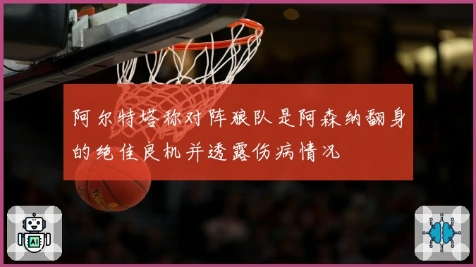 阿尔特塔称对阵狼队是阿森纳翻身的绝佳良机并透露伤病情况