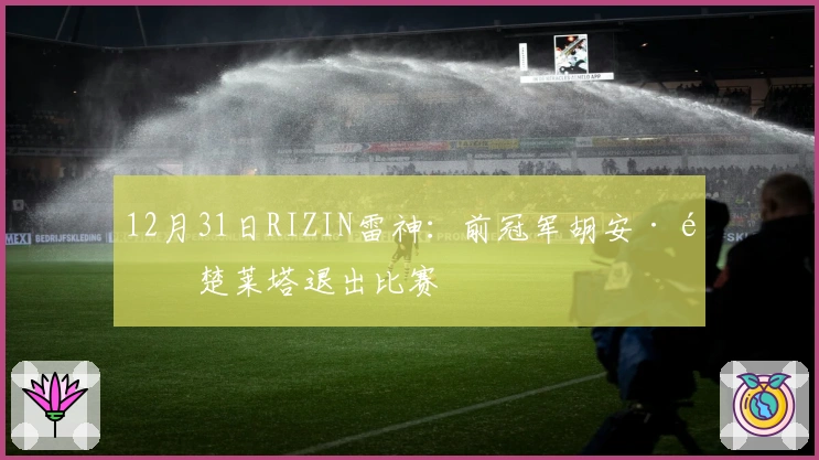 12月31日RIZIN雷神：前冠军胡安·阿楚莱塔退出比赛