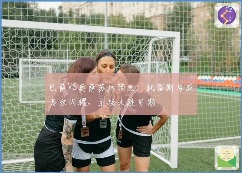 巴萨VS奥萨苏纳预测：托雷斯与亚马尔闪耀，主场大胜可期