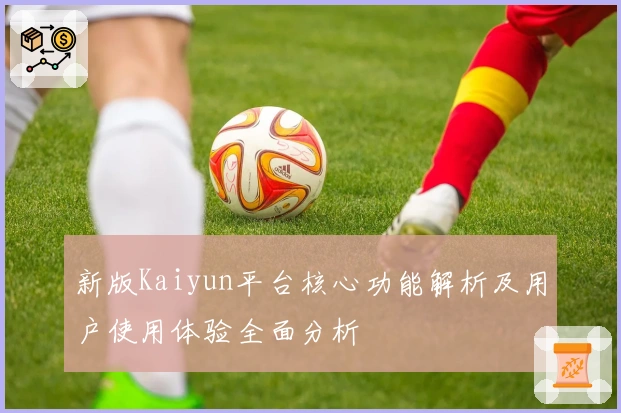 新版Kaiyun平台核心功能解析及用户使用体验全面分析