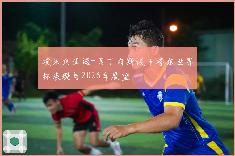 埃米利亚诺-马丁内斯谈卡塔尔世界杯表现与2026年展望