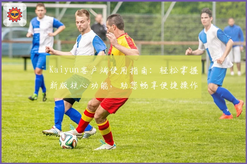 Kaiyun客户端使用指南：轻松掌握新版核心功能，助您畅享便捷操作体验