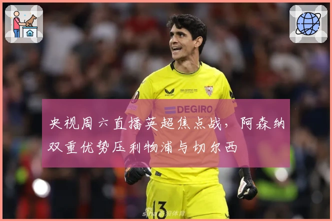 央视周六直播英超焦点战，阿森纳双重优势压利物浦与切尔西