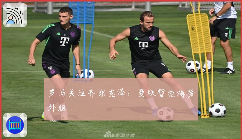 罗马关注齐尔克泽，曼联暂拒梅努外租