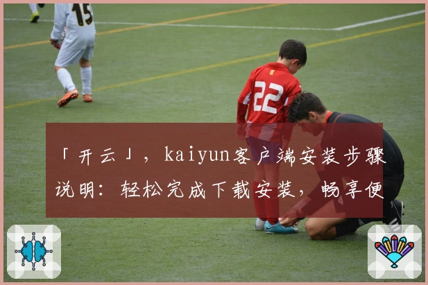「开云」，kaiyun客户端安装步骤说明：轻松完成下载安装，畅享便捷体验